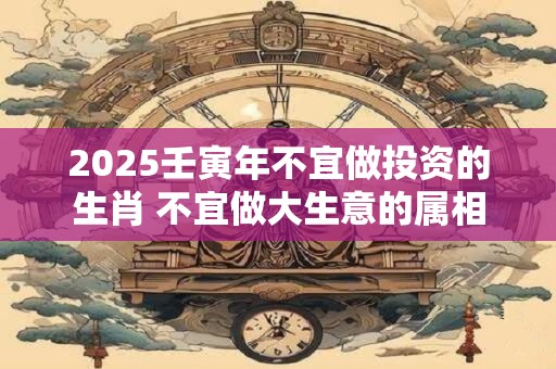 2025壬寅年不宜做投资的生肖 不宜做大生意的属相