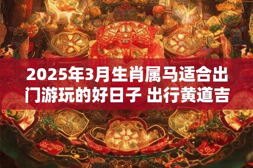 2025年3月生肖属马适合出门游玩的好日子 出行黄道吉日