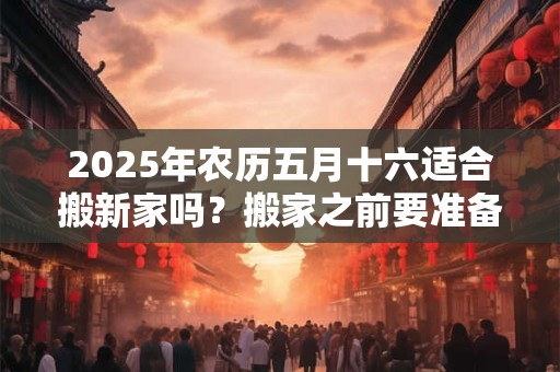 2025年农历五月十六适合搬新家吗？搬家之前要准备什么？