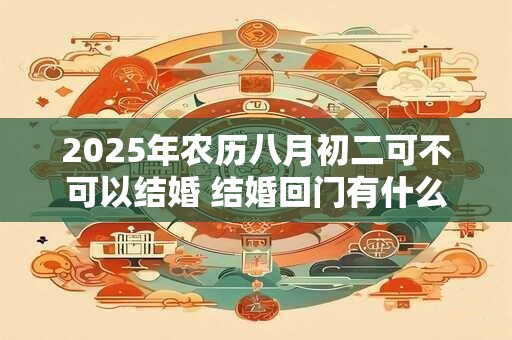 2025年农历八月初二可不可以结婚 结婚回门有什么讲究