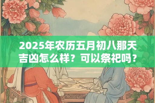 2025年农历五月初八那天吉凶怎么样?可以祭祀吗? 2025年农历五月初八那天吉凶怎么样?可以祭祀吗?