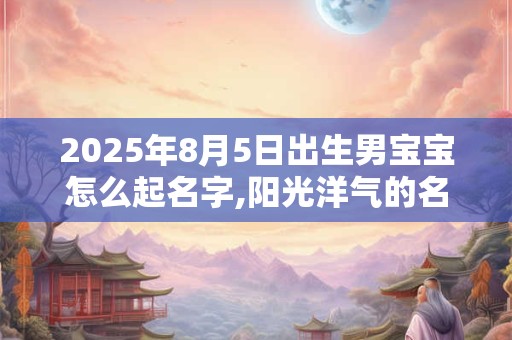2025年8月5日出生男宝宝怎么起名字,阳光洋气的名字大全