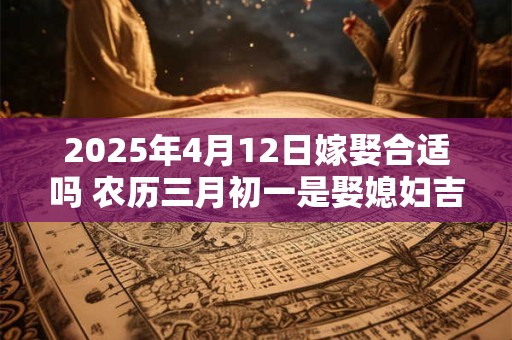 2025年4月12日嫁娶合适吗 农历三月初一是娶媳妇吉日吗