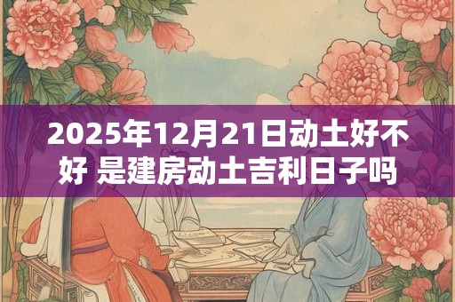 2025年12月21日动土好不好 是建房动土吉利日子吗