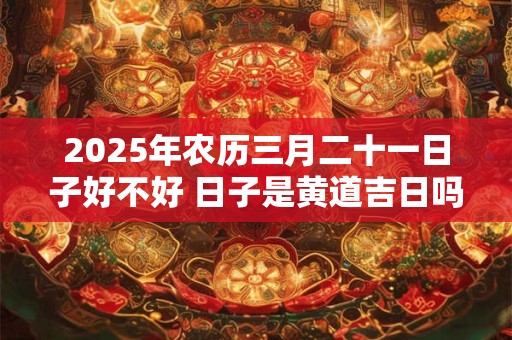 2025年农历三月二十一日子好不好 日子是黄道吉日吗 2025年农历三月二十一日子好不好 日子是黄道吉日吗