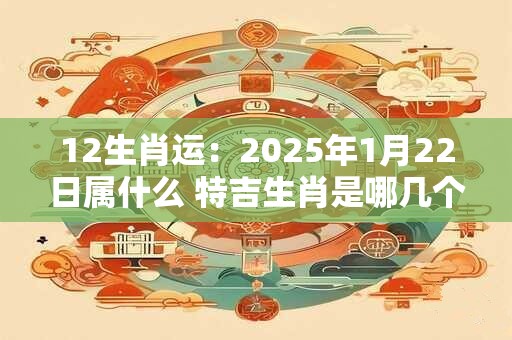 12生肖运：2025年1月22日属什么 特吉生肖是哪几个