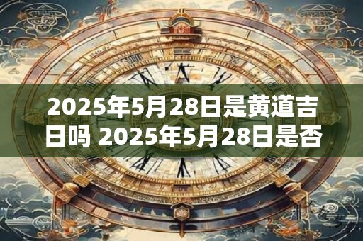 2025年5月28日是黄道吉日吗 2025年5月28日是否属于黄道吉日