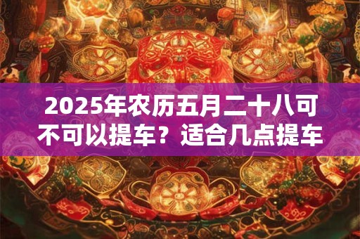 2025年农历五月二十八可不可以提车？适合几点提车？