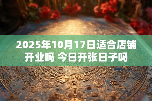 2025年10月17日适合店铺开业吗 今日开张日子吗