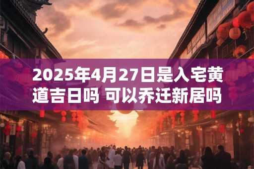 2025年4月27日是入宅黄道吉日吗 可以乔迁新居吗