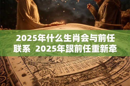 2025年什么生肖会与前任联系  2025年跟前任重新牵手的生肖