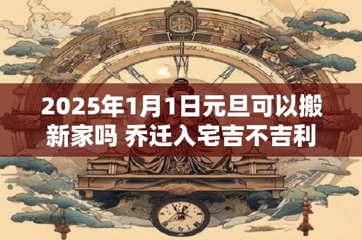 2025年1月1日元旦可以搬新家吗 乔迁入宅吉不吉利