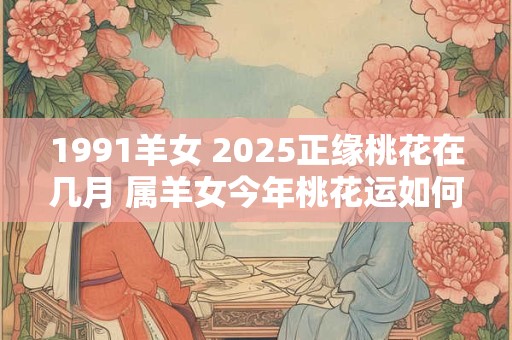 1991羊女 2025正缘桃花在几月 属羊女今年桃花运如何