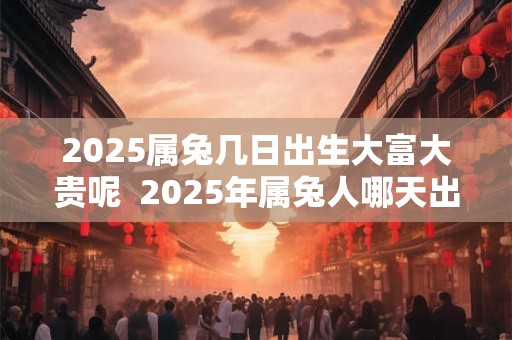 2025属兔几日出生大富大贵呢  2025年属兔人哪天出生好