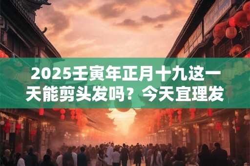 2025壬寅年正月十九这一天能剪头发吗？今天宜理发吗