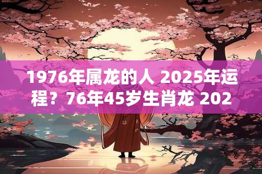 1976年属龙的人 2025年运程？76年45岁生肖龙 2025年运势