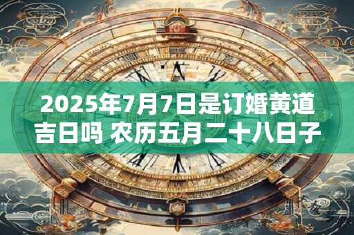 2025年7月7日是订婚黄道吉日吗 农历五月二十八日子好吗