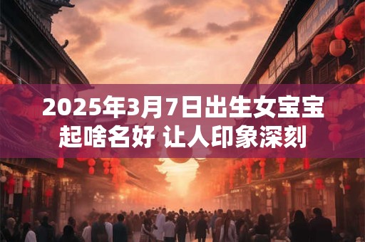 2025年3月7日出生女宝宝起啥名好 让人印象深刻