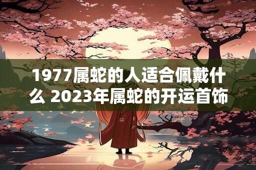 1977属蛇的人适合佩戴什么 2023年属蛇的开运首饰