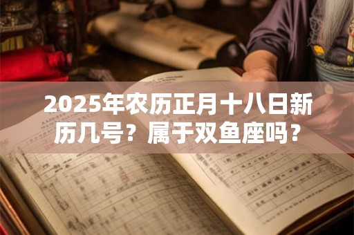 2025年农历正月十八日新历几号？属于双鱼座吗？