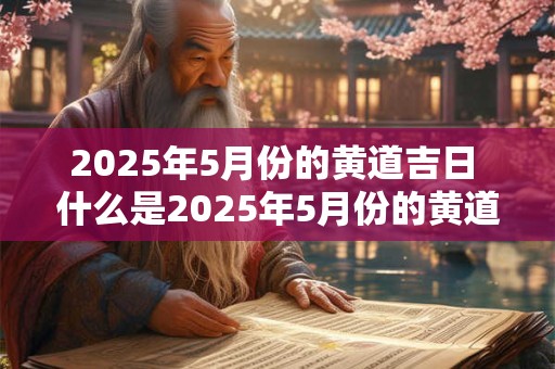 2025年5月份的黄道吉日 什么是2025年5月份的黄道吉日 2025年5月份的黄道吉日 什么是2025年5月份的黄道吉日