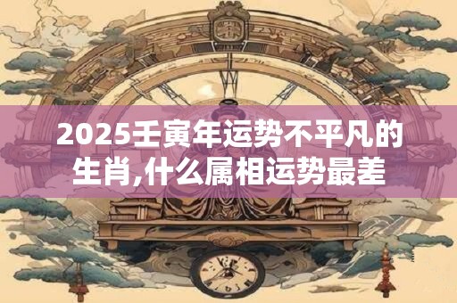 2025壬寅年运势不平凡的生肖,什么属相运势最差