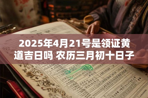 2025年4月21号是领证黄道吉日吗 农历三月初十日子好吗