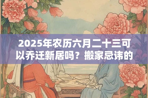 2025年农历六月二十三可以乔迁新居吗？搬家忌讳的月份