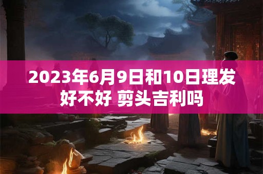 2023年6月9日和10日理发好不好 剪头吉利吗