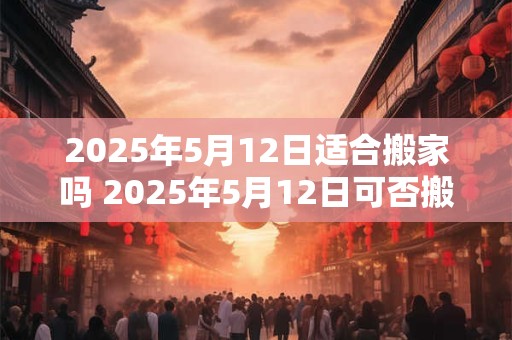 2025年5月12日适合搬家吗 2025年5月12日可否搬家
