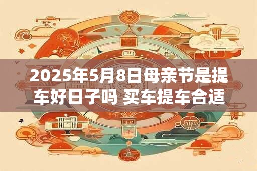 2025年5月8日母亲节是提车好日子吗 买车提车合适吗