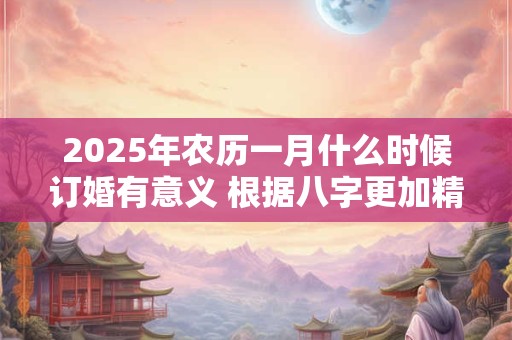2025年农历一月什么时候订婚有意义 根据八字更加精准