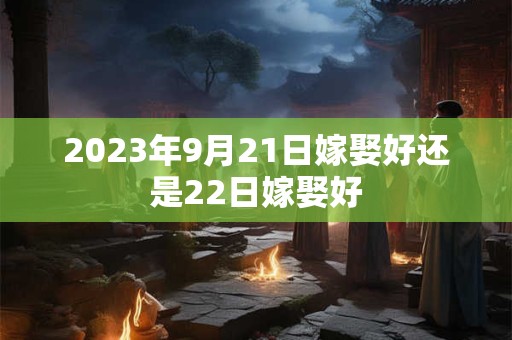 2023年9月21日嫁娶好还是22日嫁娶好