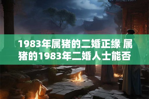 1983年属猪的二婚正缘 属猪的1983年二婚人士能否遇到真命正缘