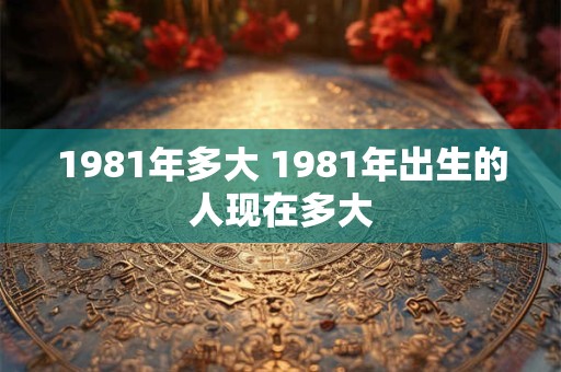 1981年多大 1981年出生的人现在多大 1981年多大 1981年出生的人现在多大