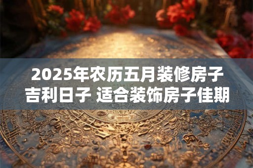 2025年农历五月装修房子吉利日子 适合装饰房子佳期