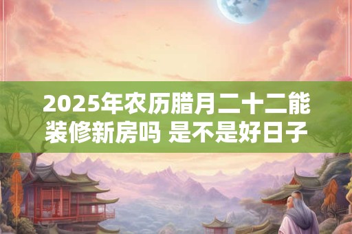 2025年农历腊月二十二能装修新房吗 是不是好日子-择吉日网