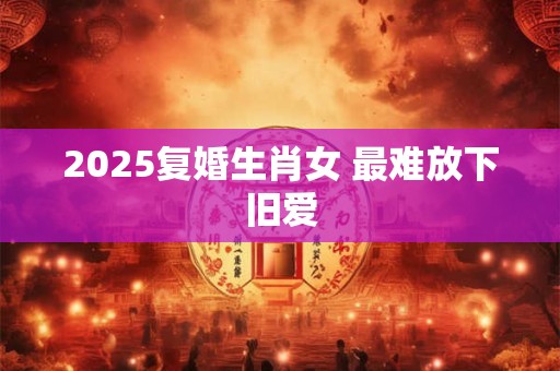 2025复婚生肖女 最难放下旧爱 2025复婚生肖女 最难放下旧爱