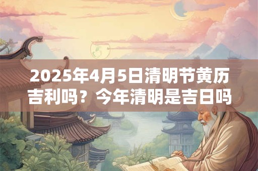 2025年4月5日清明节黄历吉利吗？今年清明是吉日吗