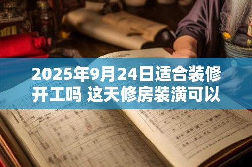 2025年9月24日适合装修开工吗 这天修房装潢可以吗
