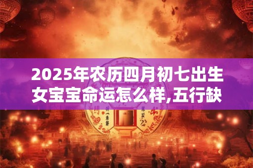 2025年农历四月初七出生女宝宝命运怎么样,五行缺什么？