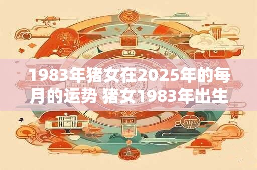 1983年猪女在2025年的每月的运势 猪女1983年出生2025年月运如何