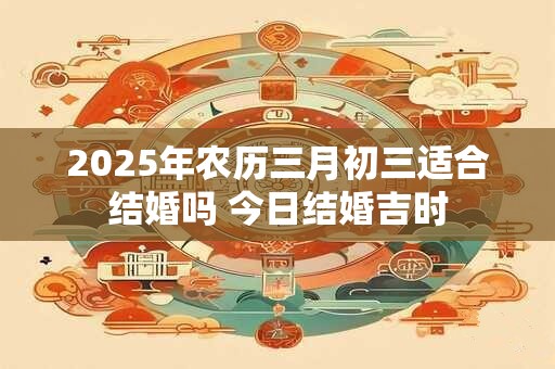 2025年农历三月初三适合结婚吗 今日结婚吉时