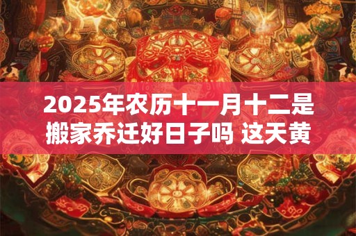 2025年农历十一月十二是搬家乔迁好日子吗 这天黄历宜忌