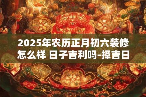 2025年农历正月初六装修怎么样 日子吉利吗-择吉日网