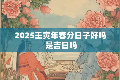2025壬寅年春分日子好吗 是吉日吗