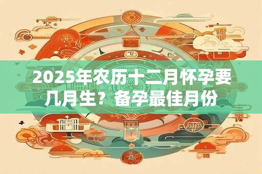 2025年农历十二月怀孕要几月生？备孕最佳月份