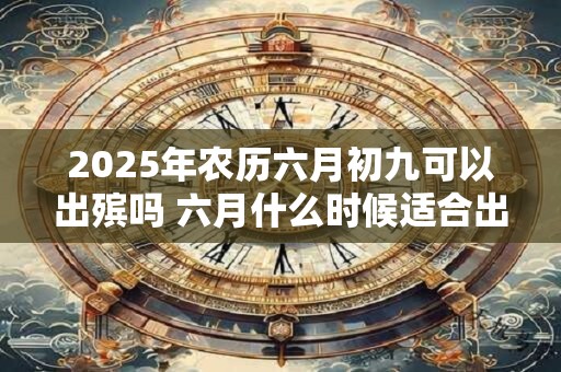 2025年农历六月初九可以出殡吗 六月什么时候适合出殡