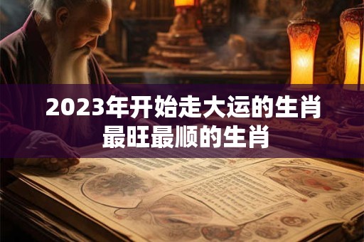 2023年开始走大运的生肖 最旺最顺的生肖