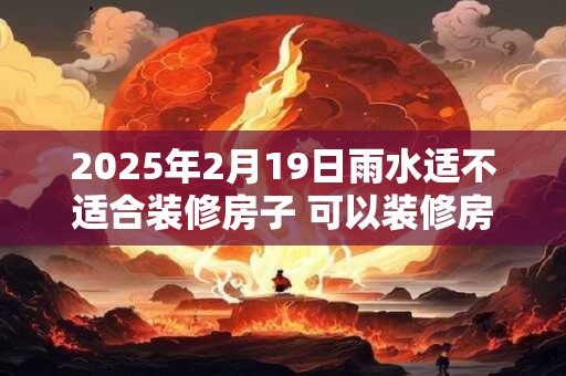 2025年2月19日雨水适不适合装修房子 可以装修房屋吗